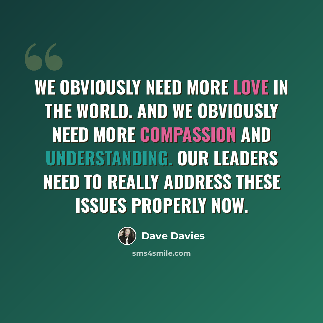“We obviously need more love in the world. And we obviously need more compassion and understanding. Our leaders need to really address these issues properly now.” quote by Dave Davies