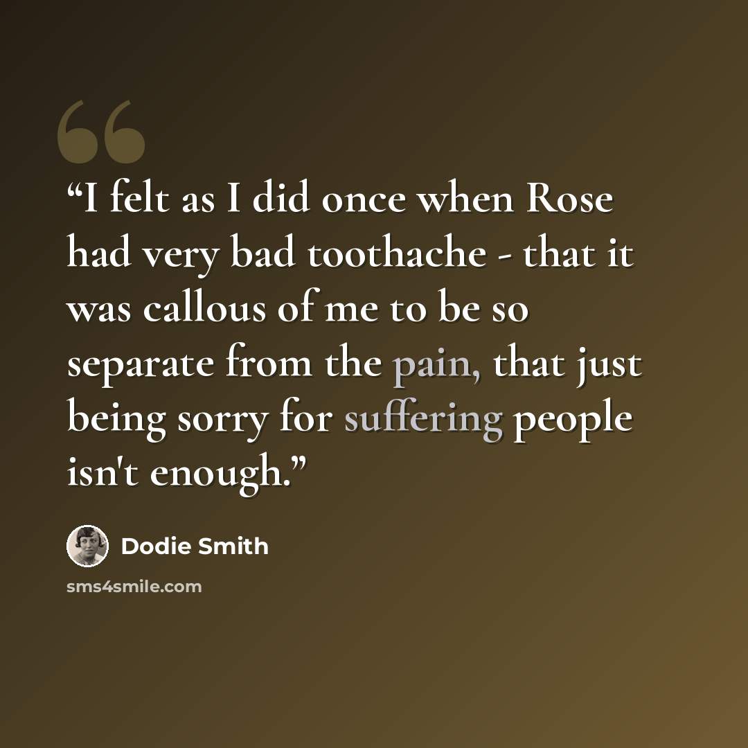 “I felt as I did once when Rose had very bad toothache - that it was callous of me to be so separate from the pain, that just being sorry for suffering people isn't enough.” quote by Dodie Smith