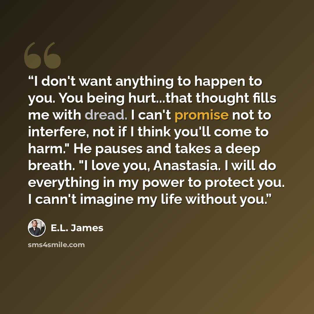 “I don't want anything to happen to you. You being hurt...that thought fills me with dread. I can't promise not to interfere, not if I think you'll come to harm." He pauses and takes a deep breath. "I love you, Anastasia. I will do everything in my power to protect you. I cann't imagine my life…” quote by E.L. James