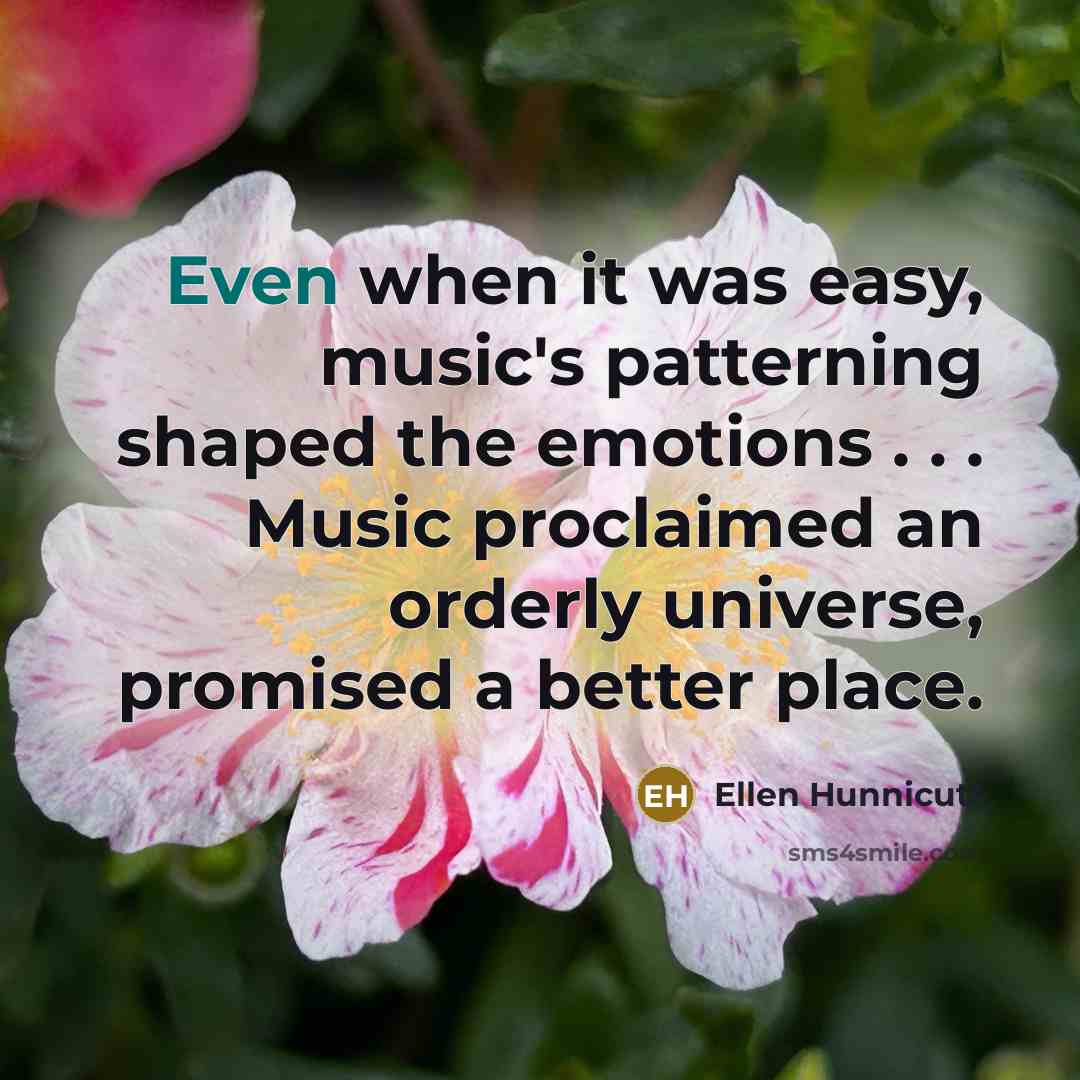 “Even when it was easy, music's patterning shaped the emotions . . . Music proclaimed an orderly universe, promised a better place.” quote by Ellen Hunnicutt