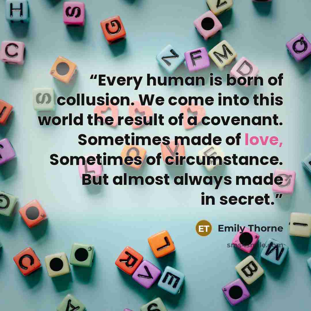 “Every human is born of collusion. We come into this world the result of a covenant. Sometimes made of love, Sometimes of circumstance. But almost always made in secret.” quote by Emily Thorne