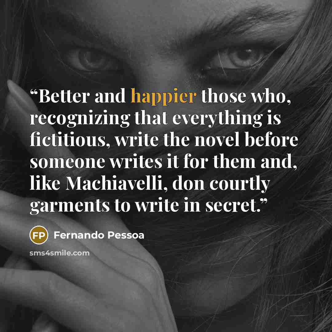 “Better and happier those who, recognizing that everything is fictitious, write the novel before someone writes it for them and, like Machiavelli, don courtly garments to write in secret.” quote by Fernando Pessoa
