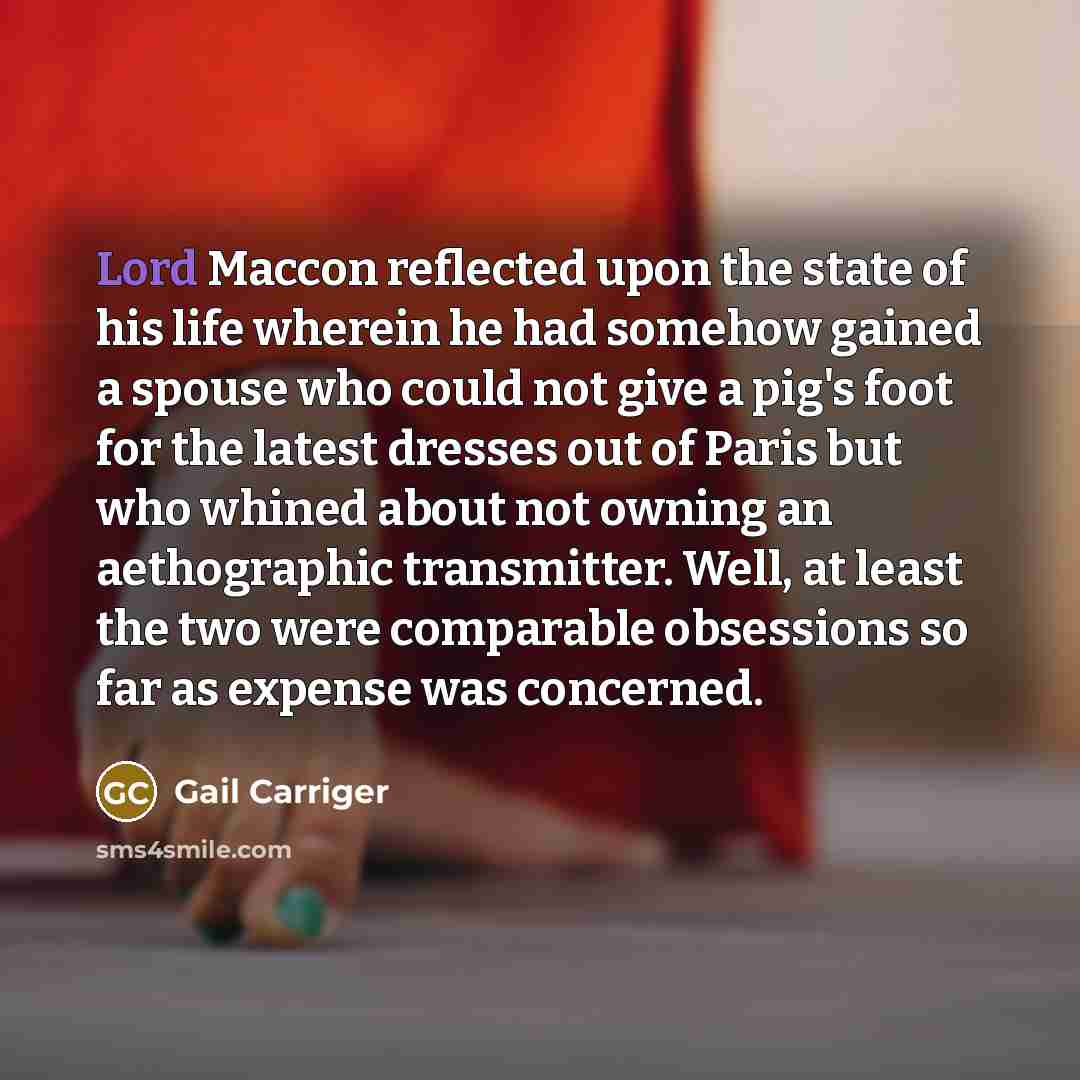 “Lord Maccon reflected upon the state of his life wherein he had somehow gained a spouse who could not give a pig's foot for the latest dresses out of Paris but who whined about not owning an aethographic transmitter. Well, at least the two were comparable obsessions so far as expense was concerned.” quote by Gail Carriger