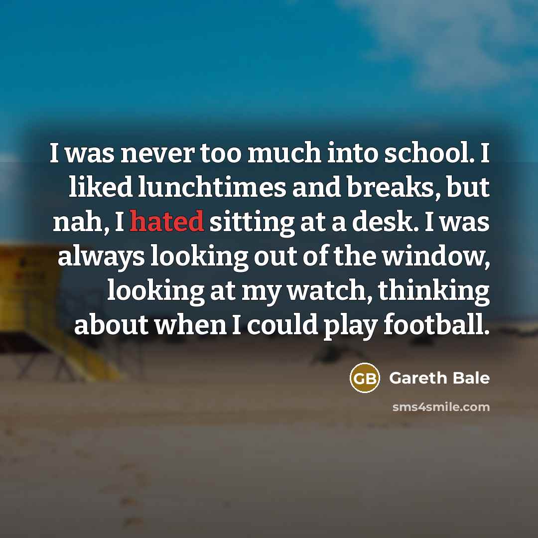 “I was never too much into school. I liked lunchtimes and breaks, but nah, I hated sitting at a desk. I was always looking out of the window, looking at my watch, thinking about when I could play football.” quote by Gareth Bale