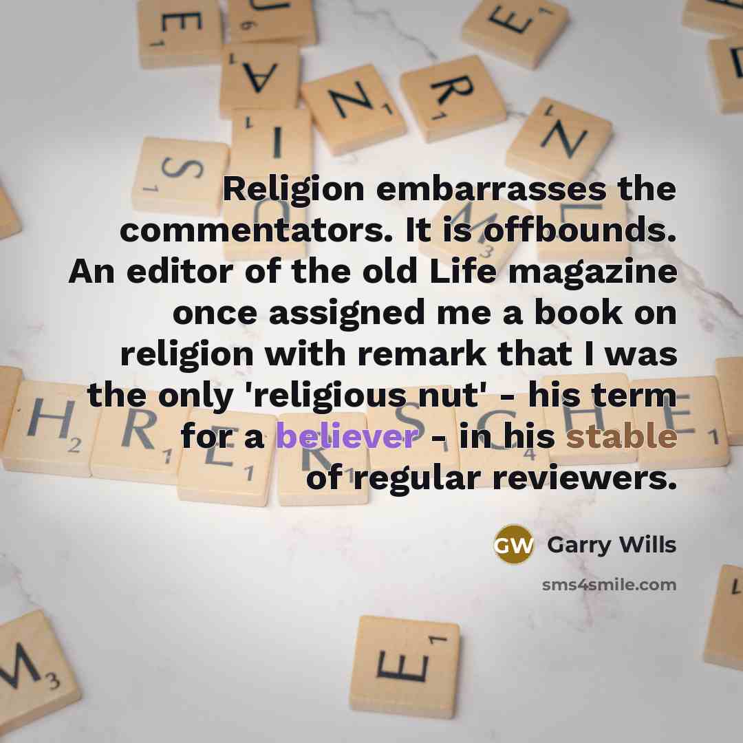 “Religion embarrasses the commentators. It is offbounds. An editor of the old Life magazine once assigned me a book on religion with remark that I was the only 'religious nut' - his term for a believer - in his stable of regular reviewers.” quote by Garry Wills