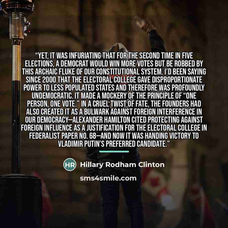 “Yet, it was infuriating that for the second time in five elections, a Democrat would win more votes but be robbed by this archaic fluke of our constitutional system. I’d been saying since 2000 that the Electoral College gave disproportionate power to less populated states and therefore was…” quote by Hillary Rodham Clinton