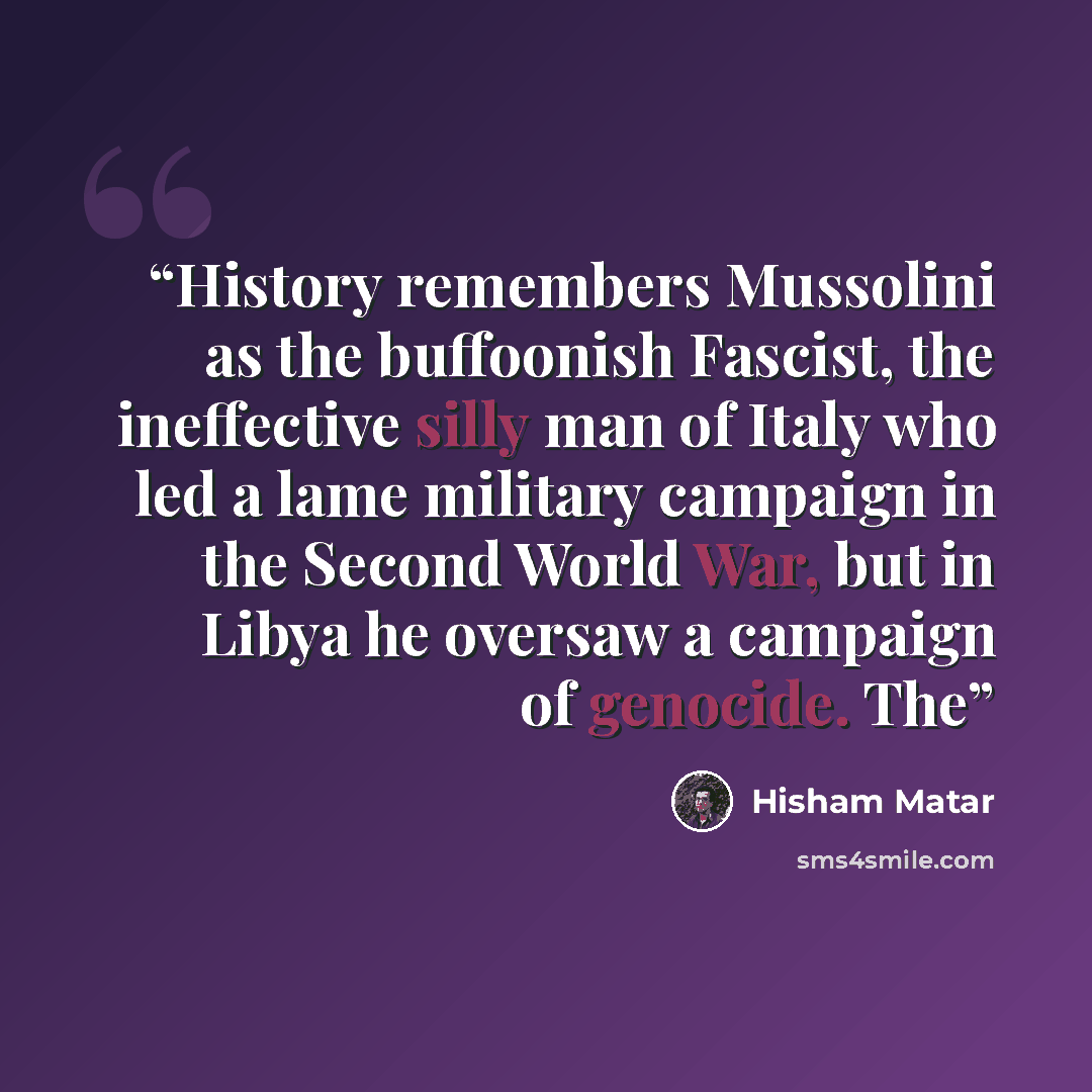 “History remembers Mussolini as the buffoonish Fascist, the ineffective silly man of Italy who led a lame military campaign in the Second World War, but in Libya he oversaw a campaign of genocide. The” quote by Hisham Matar