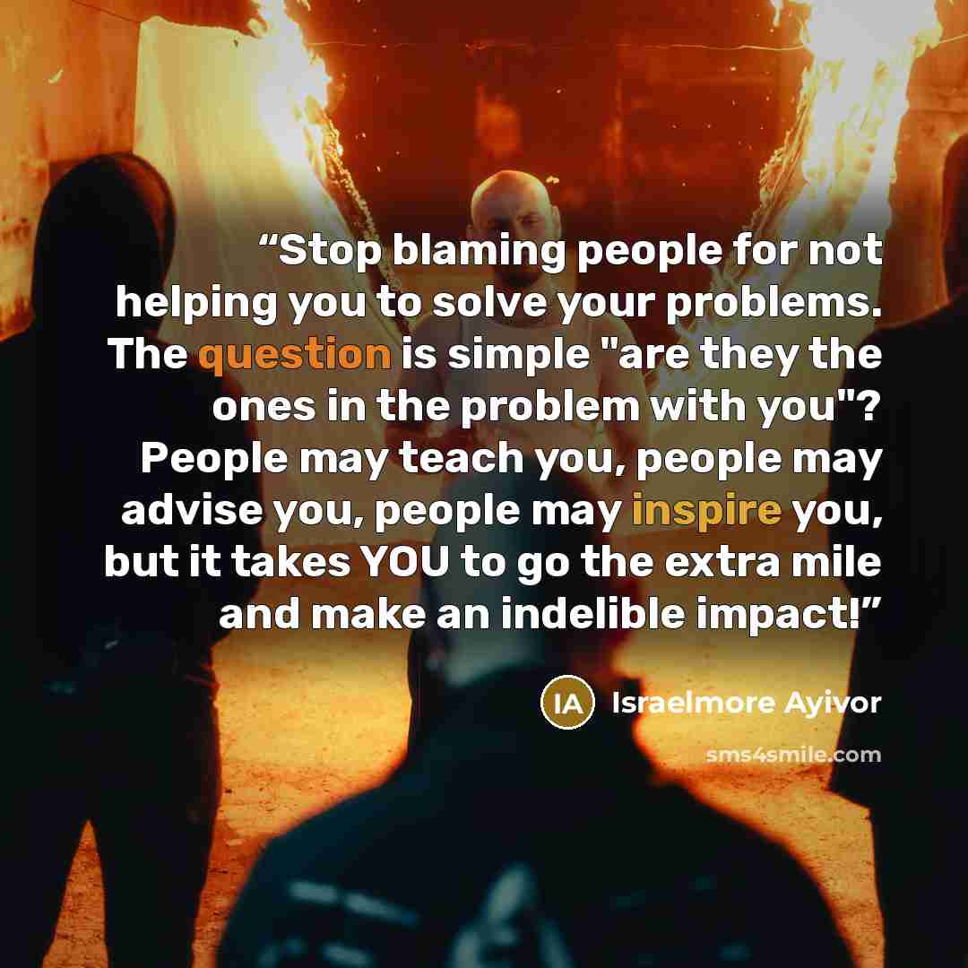 “Stop blaming people for not helping you to solve your problems. The question is simple "are they the ones in the problem with you"? People may teach you, people may advise you, people may inspire you, but it takes YOU to go the extra mile and make an indelible impact!” quote by Israelmore Ayivor