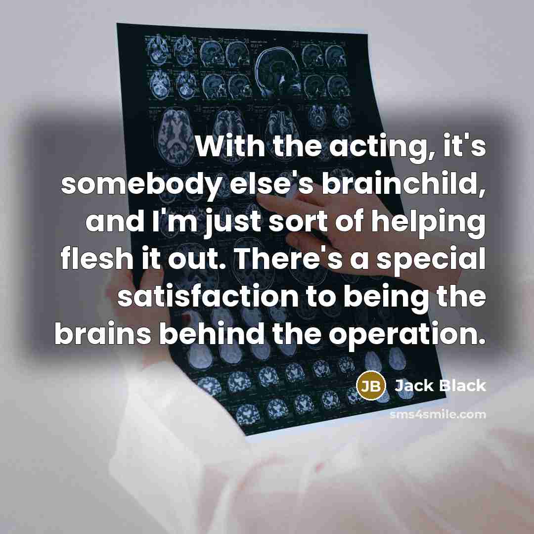 “With the acting, it's somebody else's brainchild, and I'm just sort of helping flesh it out. There's a special satisfaction to being the brains behind the operation.” quote by Jack Black