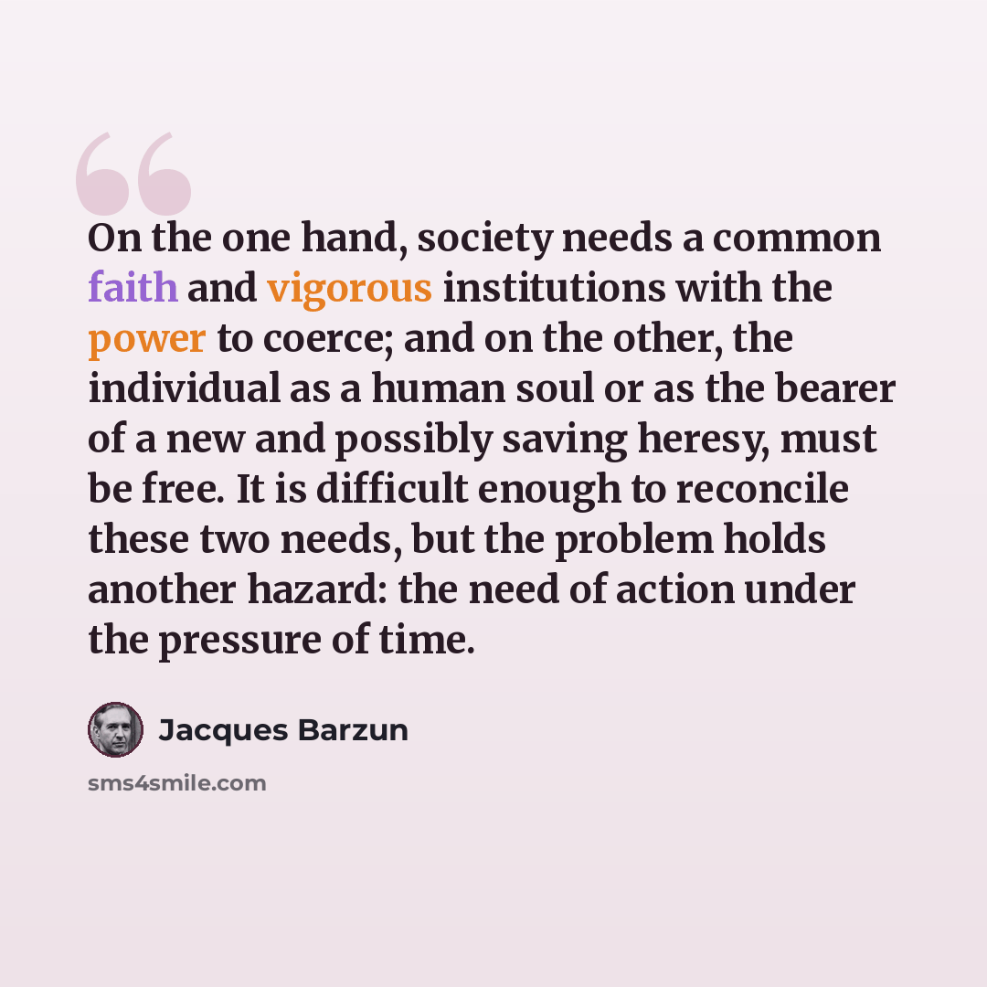 “On the one hand, society needs a common faith and vigorous institutions with the power to coerce; and on the other, the individual as a human soul or as the bearer of a new and possibly saving heresy, must be free. It is difficult enough to reconcile these two needs, but the problem holds another…” quote by Jacques Barzun