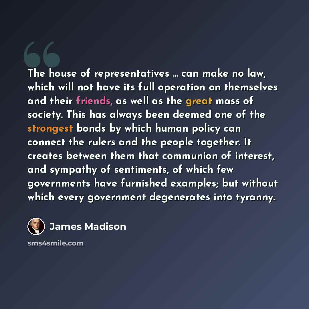 “The house of representatives ... can make no law, which will not have its full operation on themselves and their friends, as well as the great mass of society. This has always been deemed one of the strongest bonds by which human policy can connect the rulers and the people together. It creates…” quote by James Madison