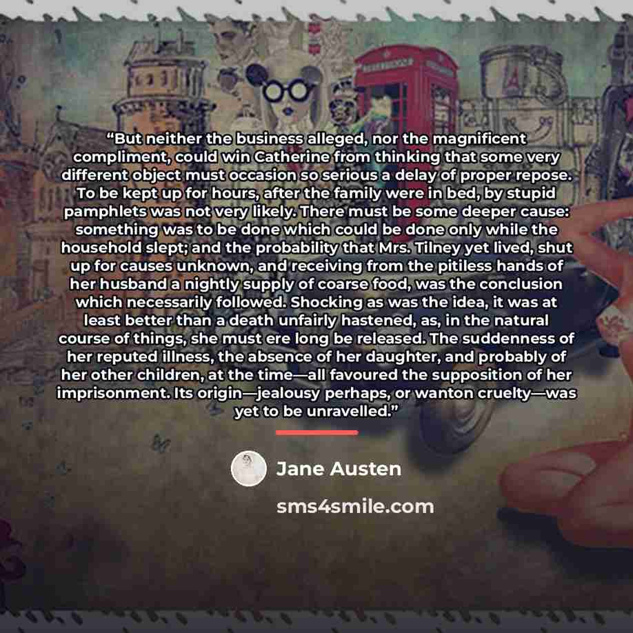 “But neither the business alleged, nor the magnificent compliment, could win Catherine from thinking that some very different object must occasion so serious a delay of proper repose. To be kept up for hours, after the family were in bed, by stupid pamphlets was not very likely. There must be some…” quote by Jane Austen