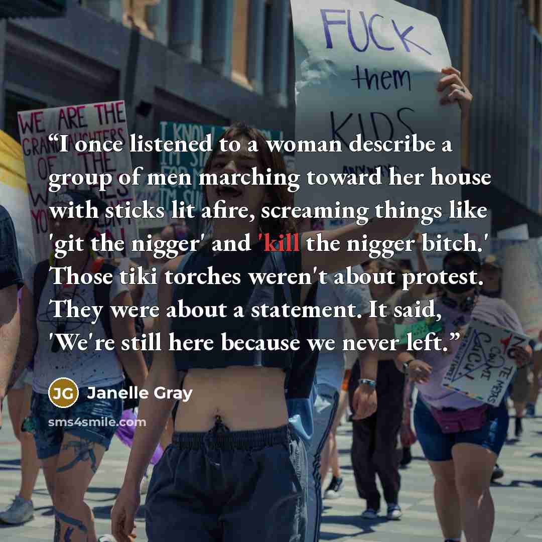 “I once listened to a woman describe a group of men marching toward her house with sticks lit afire, screaming things like 'git the nigger' and 'kill the nigger bitch.' Those tiki torches weren't about protest. They were about a statement. It said, 'We're still here because we never left.” quote by Janelle Gray