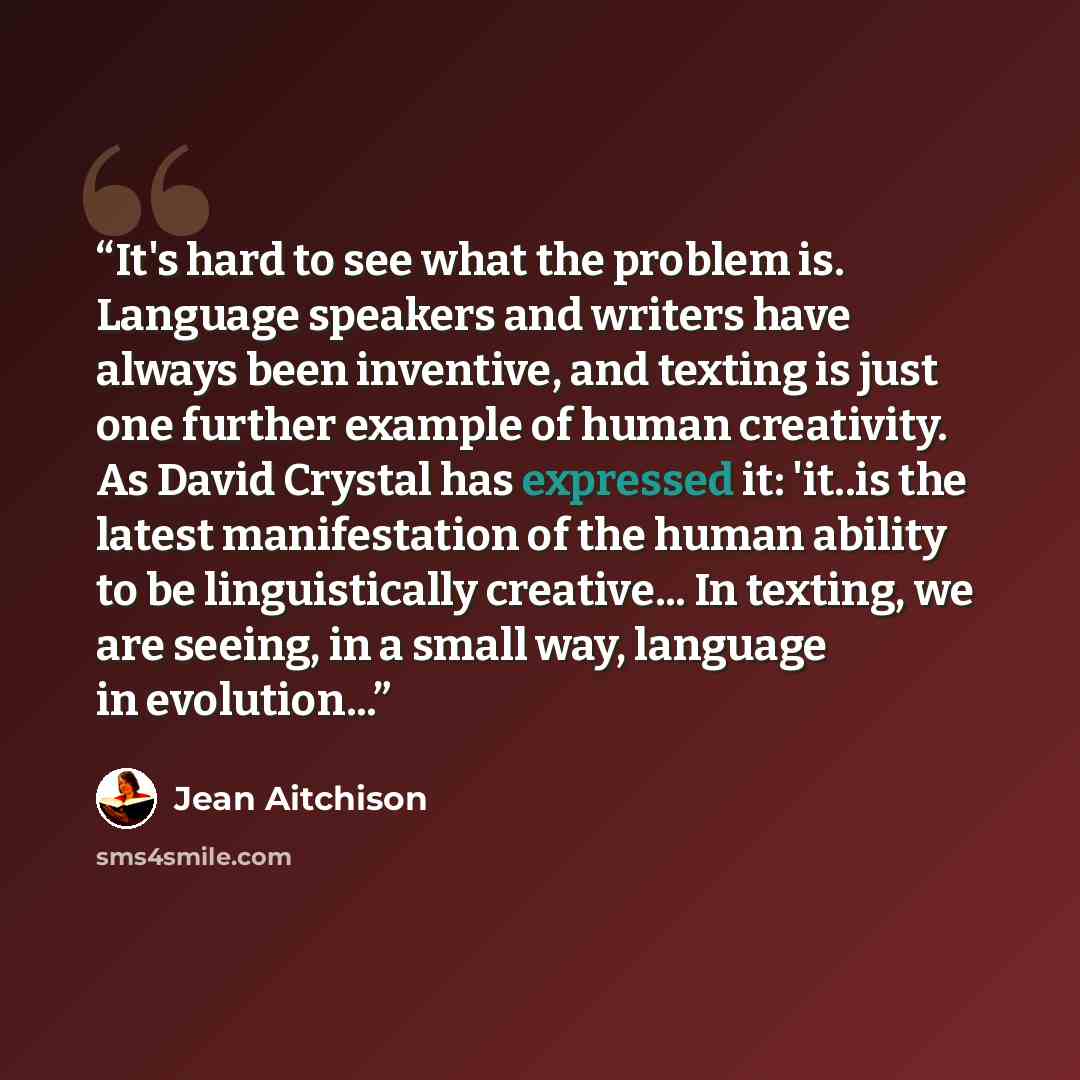 “It's hard to see what the problem is. Language speakers and writers have always been inventive, and texting is just one further example of human creativity. As David Crystal has expressed it: 'it..is the latest manifestation of the human ability to be linguistically creative... In texting, we are…” quote by Jean Aitchison