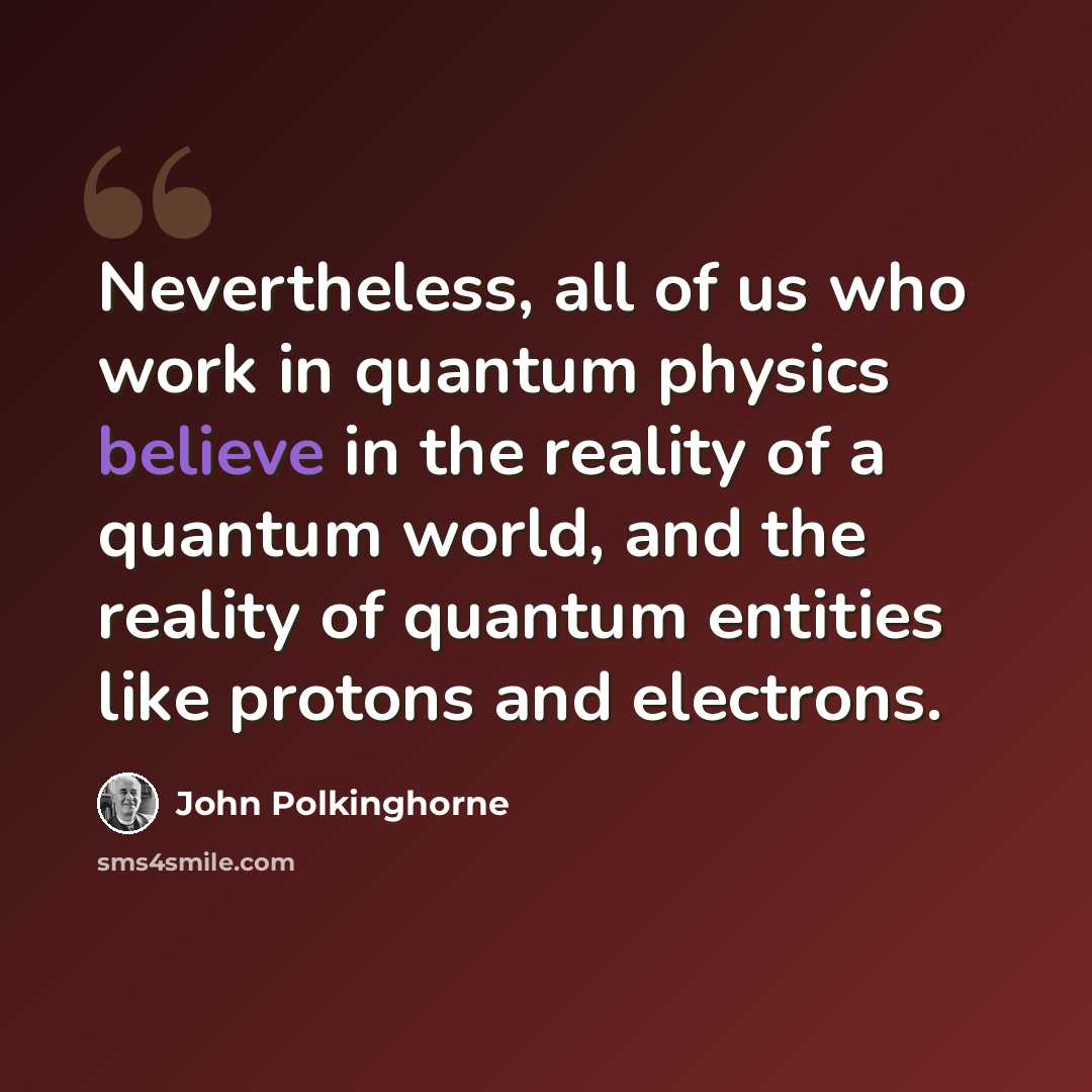 “Nevertheless, all of us who work in quantum physics believe in the reality of a quantum world, and the reality of quantum entities like protons and electrons.” quote by John Polkinghorne