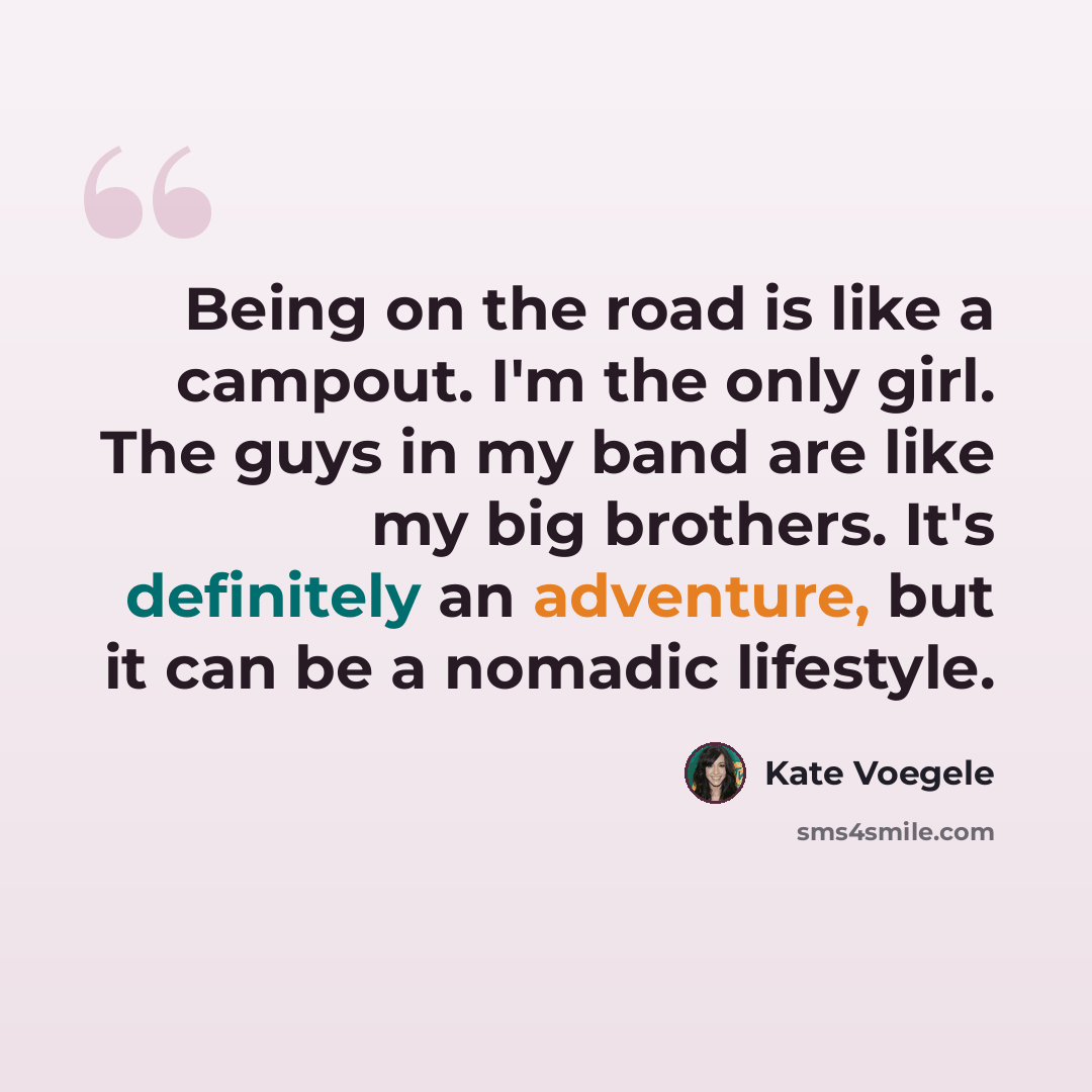 “Being on the road is like a campout. I'm the only girl. The guys in my band are like my big brothers. It's definitely an adventure, but it can be a nomadic lifestyle.” quote by Kate Voegele
