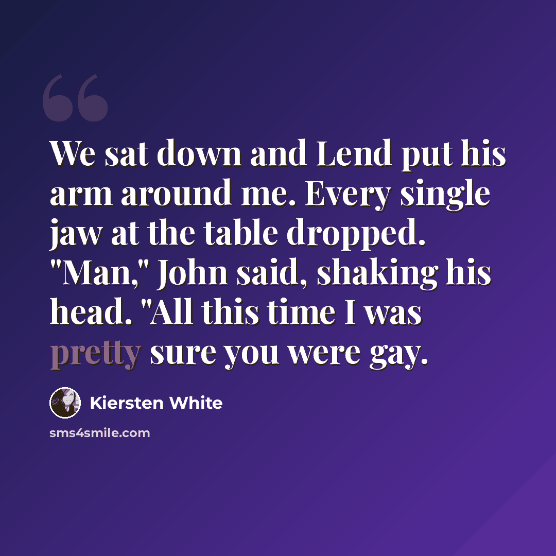 “We sat down and Lend put his arm around me. Every single jaw at the table dropped. "Man," John said, shaking his head. "All this time I was pretty sure you were gay.” quote by Kiersten White