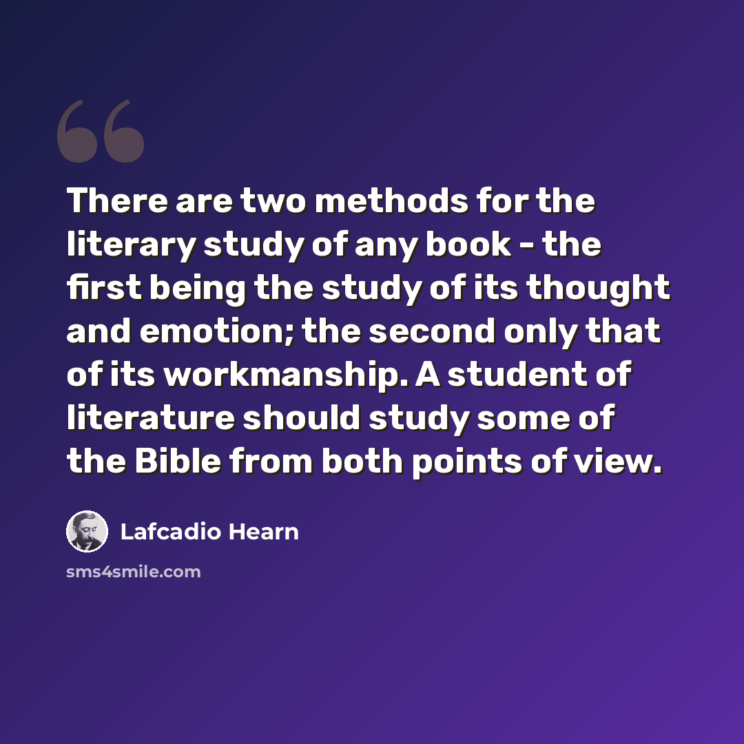 “There are two methods for the literary study of any book - the first being the study of its thought and emotion; the second only that of its workmanship. A student of literature should study some of the Bible from both points of view.” quote by Lafcadio Hearn