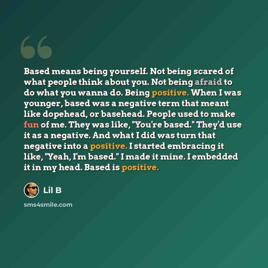 “Based means being yourself. Not being scared of what people think about you. Not being afraid to do what you wanna do. Being positive. When I was younger, based was a negative term that meant like dopehead, or basehead. People used to make fun of me. They was like, "You're based." They'd use it as…” quote by Lil B