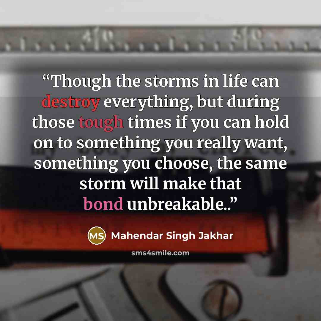 “Though the storms in life can destroy everything, but during those tough times if you can hold on to something you really want, something you choose, the same storm will make that bond unbreakable..” quote by Mahendar Singh Jakhar