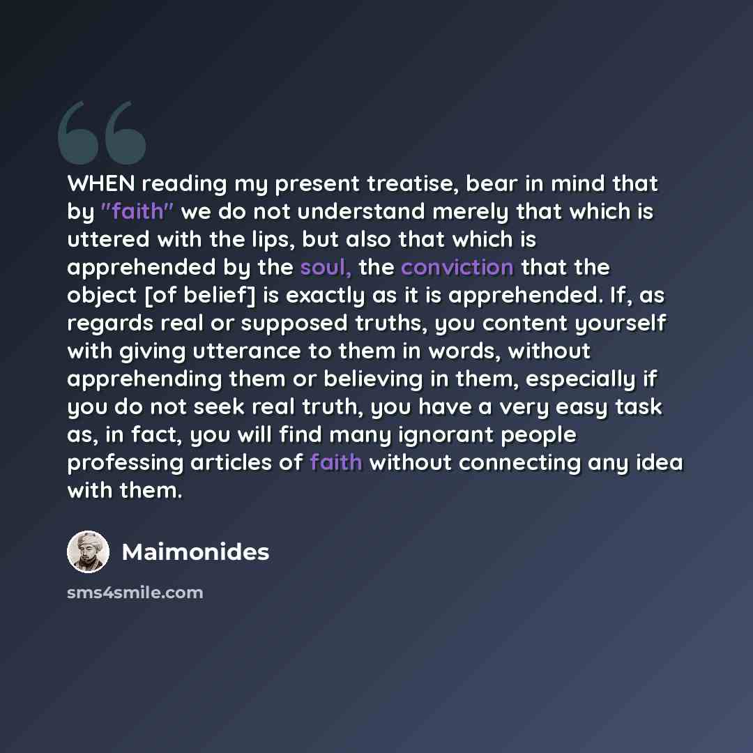 “WHEN reading my present treatise, bear in mind that by "faith" we do not understand merely that which is uttered with the lips, but also that which is apprehended by the soul, the conviction that the object [of belief] is exactly as it is apprehended. If, as regards real or supposed truths, you…” quote by Maimonides