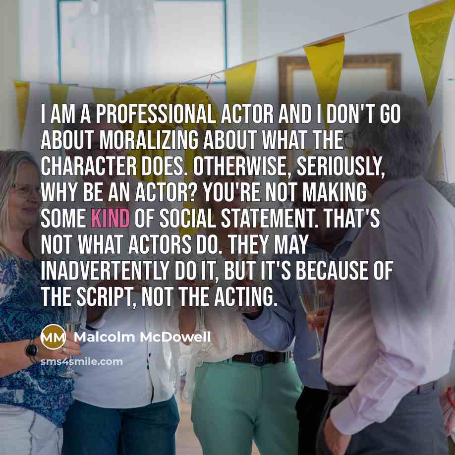“I am a professional actor and I don't go about moralizing about what the character does. Otherwise, seriously, why be an actor? You're not making some kind of social statement. That's not what actors do. They may inadvertently do it, but it's because of the script, not the acting.” quote by Malcolm McDowell