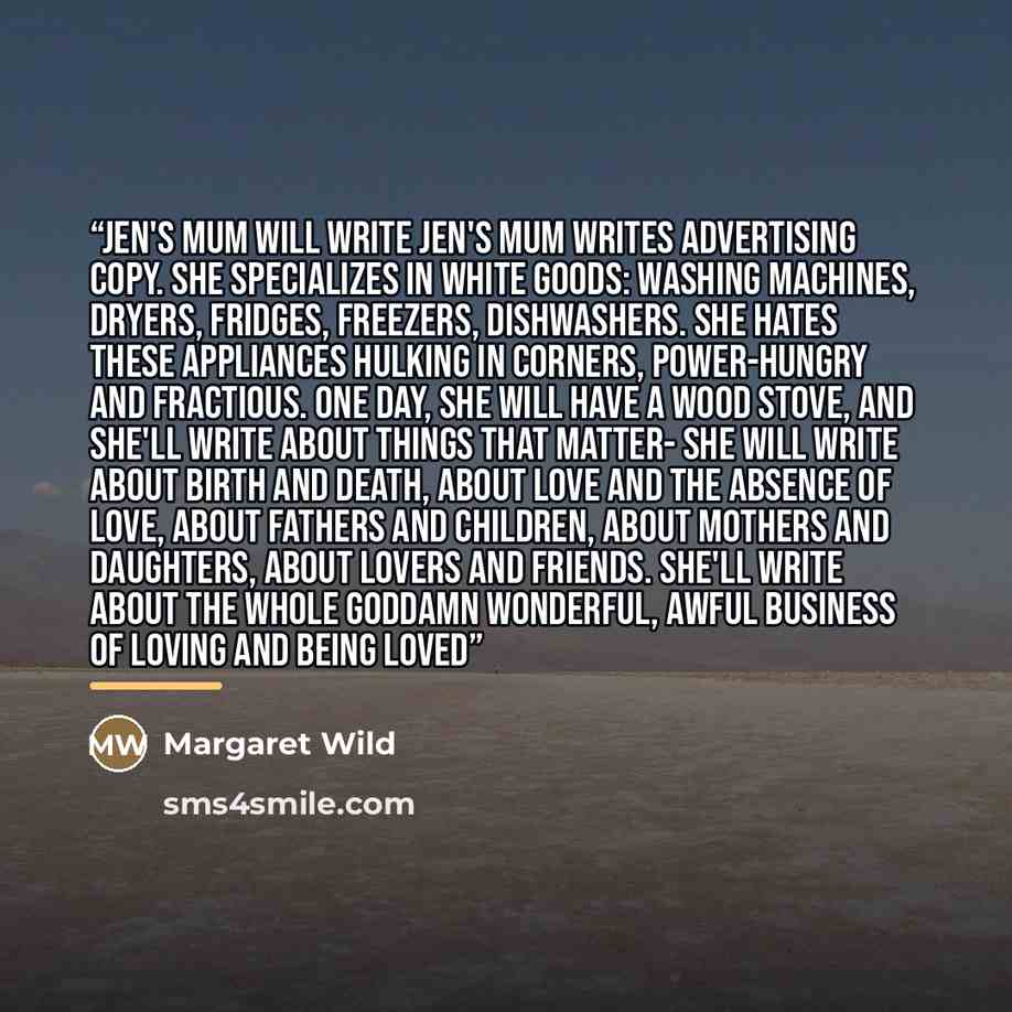 “Jen's Mum Will Write Jen's mum writes advertising copy. She specializes in white goods: washing machines, dryers, fridges, freezers, dishwashers. She hates these appliances hulking in corners, power-hungry and fractious. One day, she will have a wood stove, and she'll write about things that…” quote by Margaret Wild