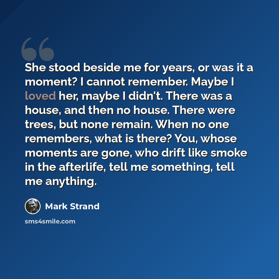 “She stood beside me for years, or was it a moment? I cannot remember. Maybe I loved her, maybe I didn't. There was a house, and then no house. There were trees, but none remain. When no one remembers, what is there? You, whose moments are gone, who drift like smoke in the afterlife, tell me…” quote by Mark Strand