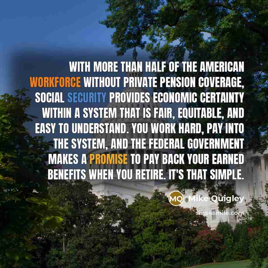 “With more than half of the American workforce without private pension coverage, Social Security provides economic certainty within a system that is fair, equitable, and easy to understand. You work hard, pay into the system, and the federal government makes a promise to pay back your earned…” quote by Mike Quigley