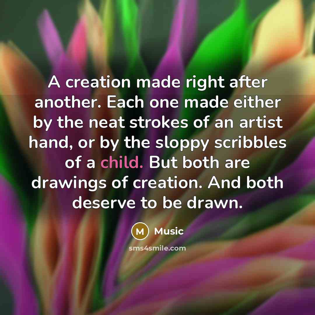 “A creation made right after another. Each one made either by the neat strokes of an artist hand, or by the sloppy scribbles of a child. But both are drawings of creation. And both deserve to be drawn.” quote by Music
