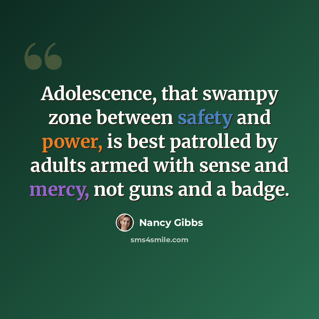 “Adolescence, that swampy zone between safety and power, is best patrolled by adults armed with sense and mercy, not guns and a badge.” quote by Nancy Gibbs