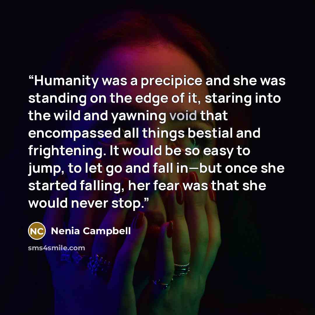“Humanity was a precipice and she was standing on the edge of it, staring into the wild and yawning void that encompassed all things bestial and frightening. It would be so easy to jump, to let go and fall in—but once she started falling, her fear was that she would never stop.” quote by Nenia Campbell