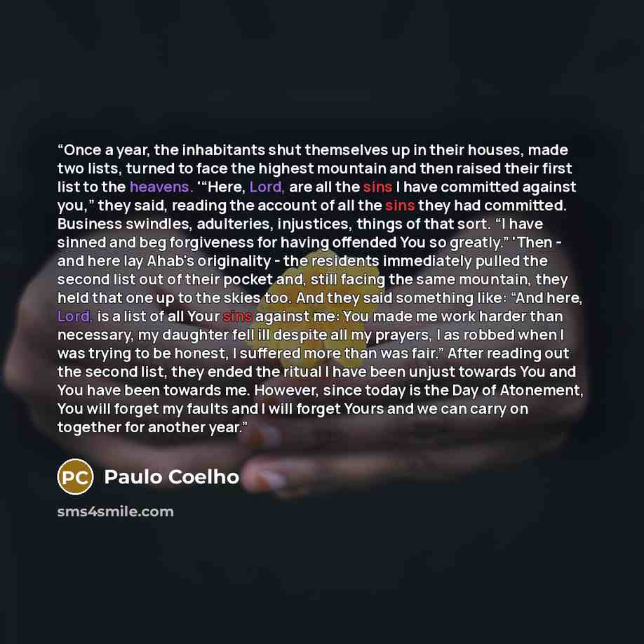 “Once a year, the inhabitants shut themselves up in their houses, made two lists, turned to face the highest mountain and then raised their first list to the heavens. '“Here, Lord, are all the sins I have committed against you,” they said, reading the account of all the sins they had committed…” quote by Paulo Coelho