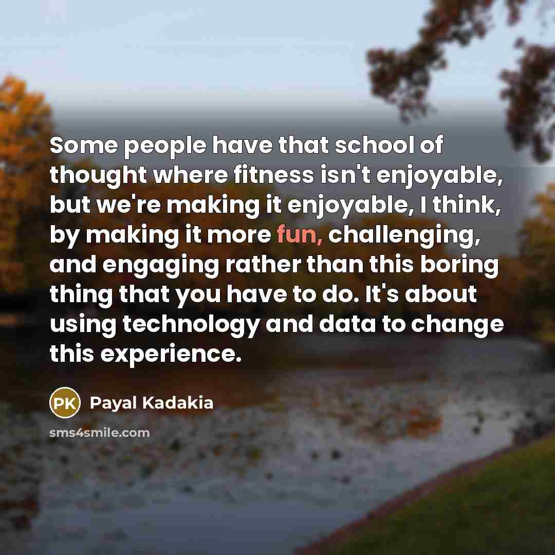 “Some people have that school of thought where fitness isn't enjoyable, but we're making it enjoyable, I think, by making it more fun, challenging, and engaging rather than this boring thing that you have to do. It's about using technology and data to change this experience.” quote by Payal Kadakia