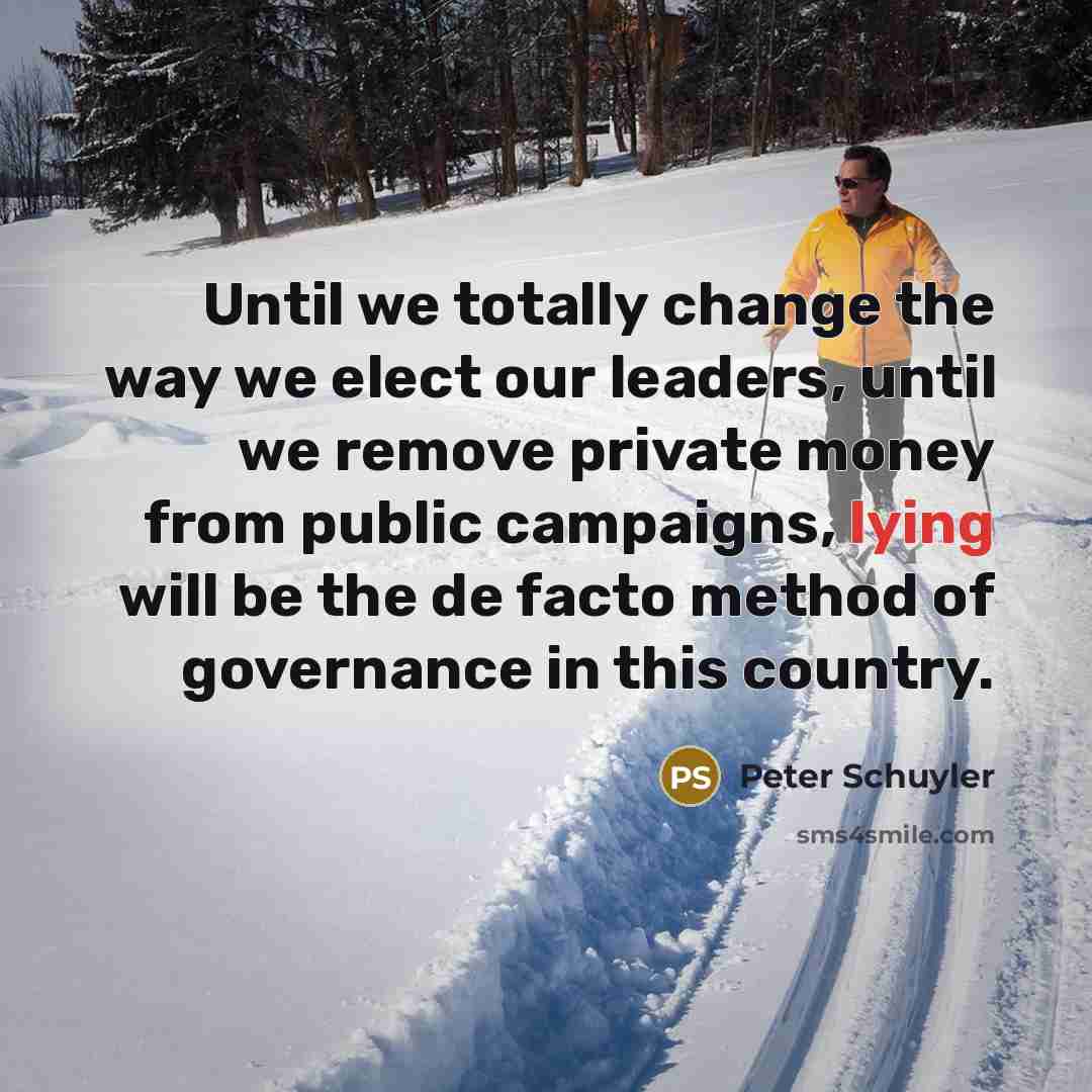 “Until we totally change the way we elect our leaders, until we remove private money from public campaigns, lying will be the de facto method of governance in this country.” quote by Peter Schuyler