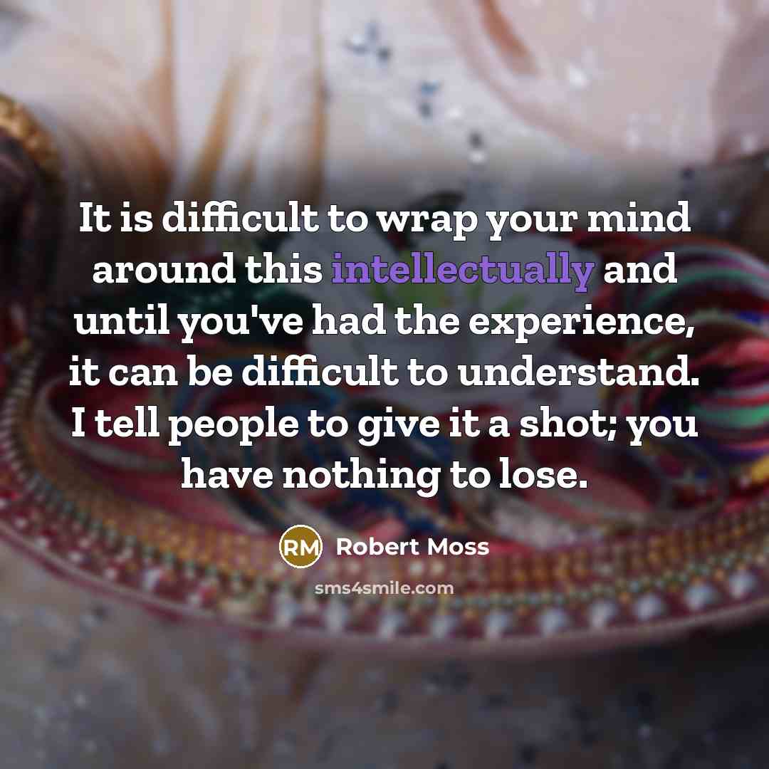 “It is difficult to wrap your mind around this intellectually and until you've had the experience, it can be difficult to understand. I tell people to give it a shot; you have nothing to lose.” quote by Robert Moss
