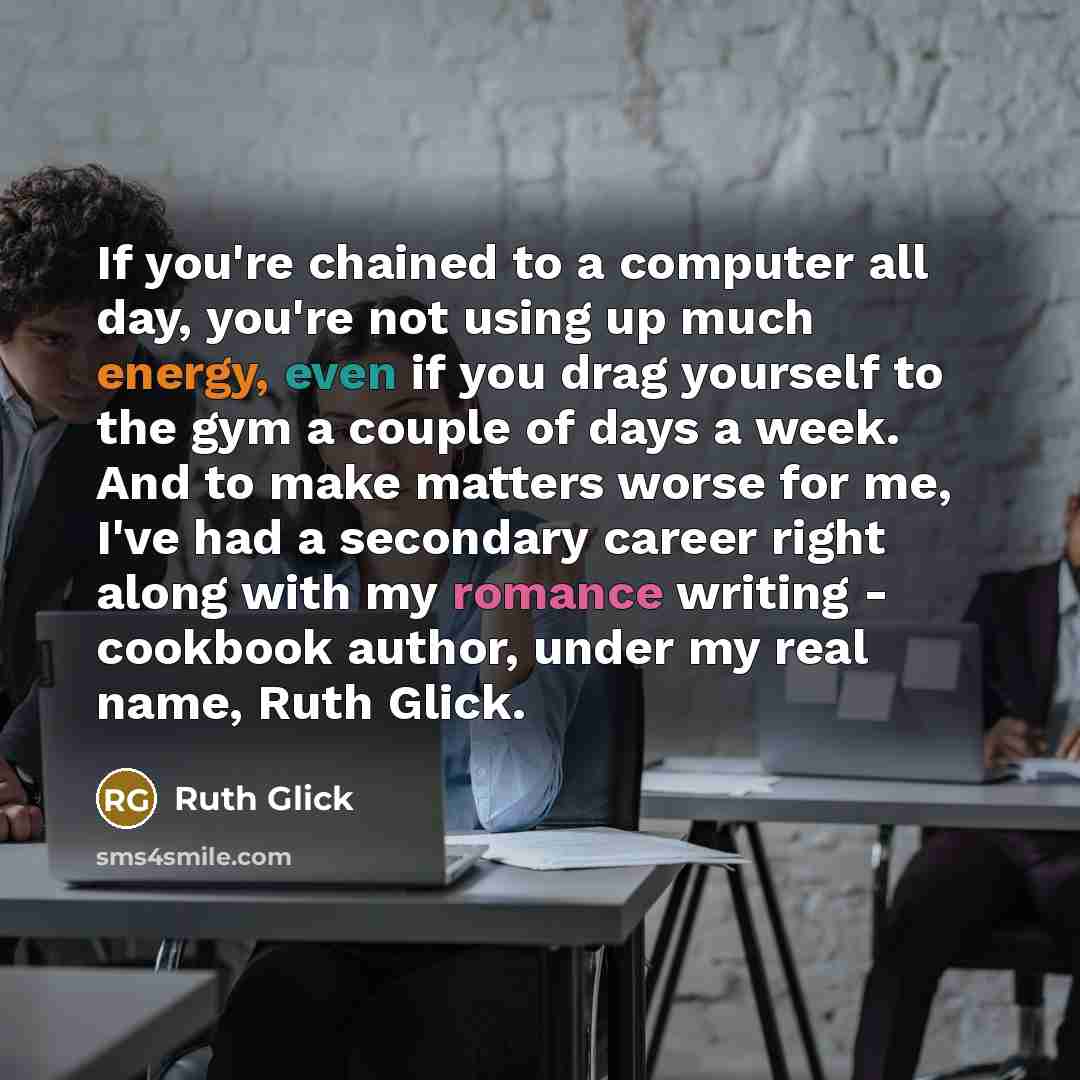 “If you're chained to a computer all day, you're not using up much energy, even if you drag yourself to the gym a couple of days a week. And to make matters worse for me, I've had a secondary career right along with my romance writing - cookbook author, under my real name, Ruth Glick.” quote by Ruth Glick