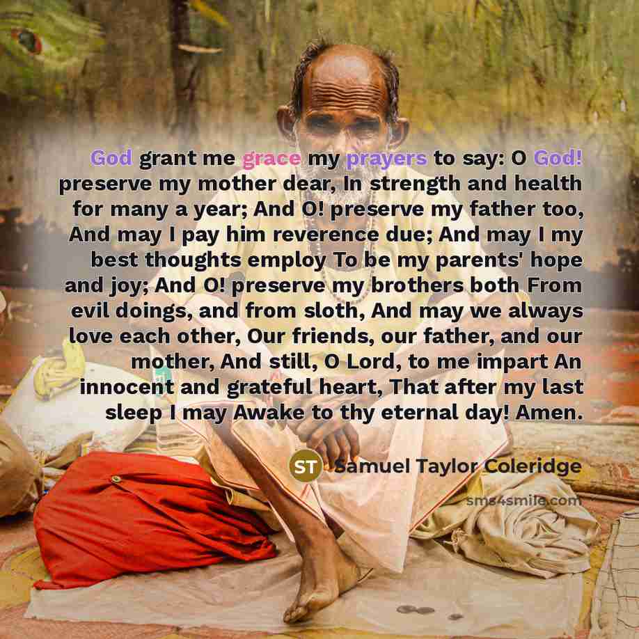 “God grant me grace my prayers to say: O God! preserve my mother dear, In strength and health for many a year; And O! preserve my father too, And may I pay him reverence due; And may I my best thoughts employ To be my parents' hope and joy; And O! preserve my brothers both From evil doings, and…” quote by Samuel Taylor Coleridge