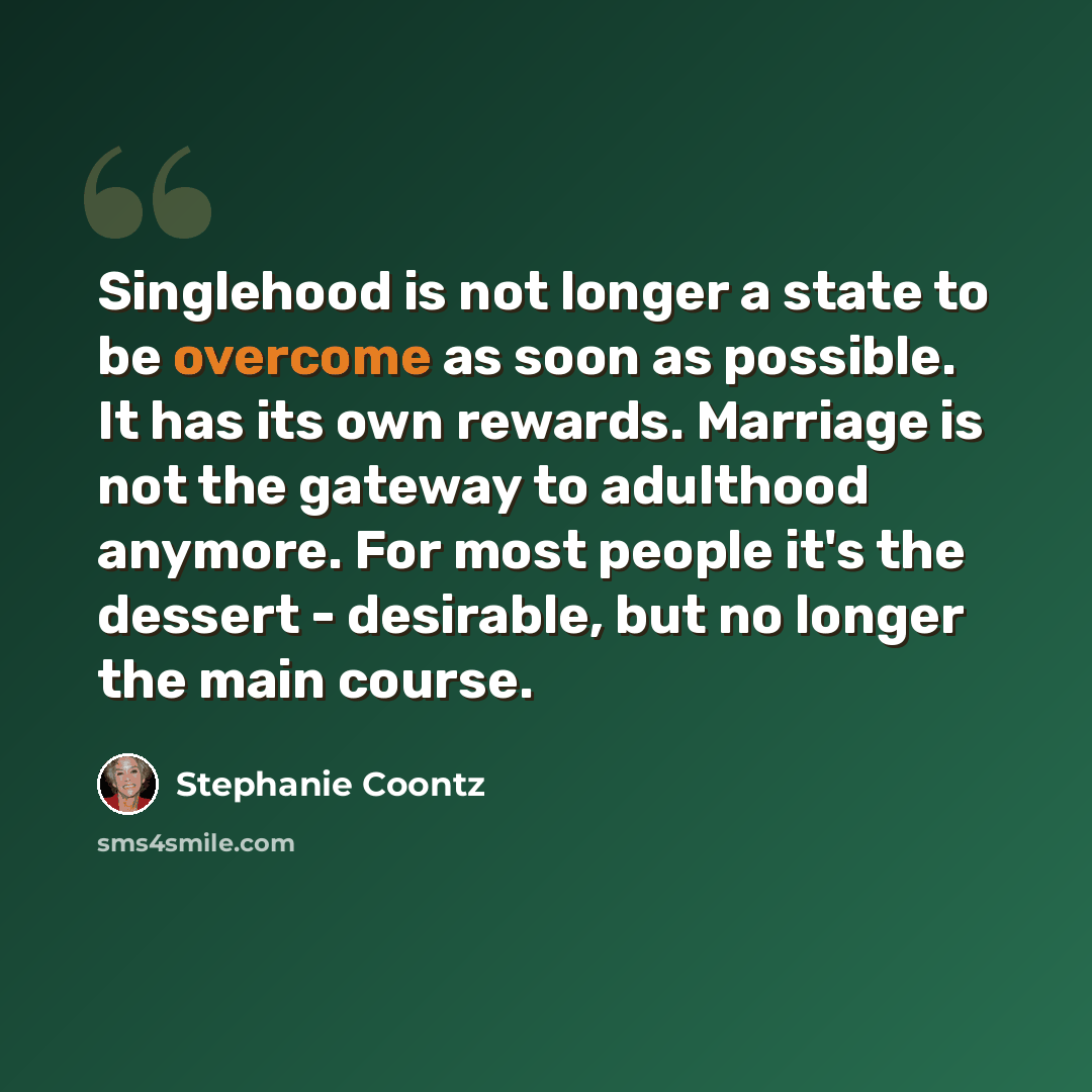 “Singlehood is not longer a state to be overcome as soon as possible. It has its own rewards. Marriage is not the gateway to adulthood anymore. For most people it's the dessert - desirable, but no longer the main course.” quote by Stephanie Coontz