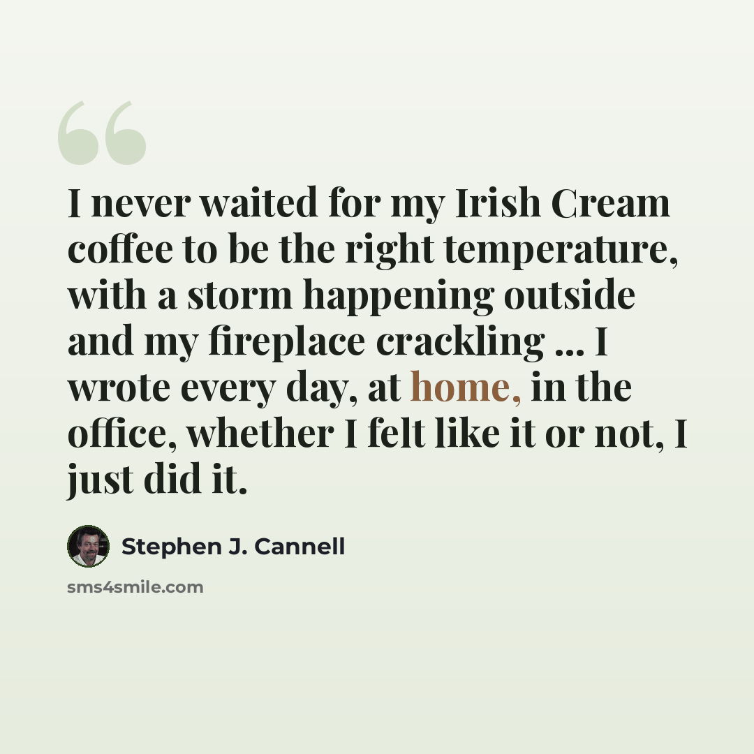 “I never waited for my Irish Cream coffee to be the right temperature, with a storm happening outside and my fireplace crackling ... I wrote every day, at home, in the office, whether I felt like it or not, I just did it.” quote by Stephen J. Cannell