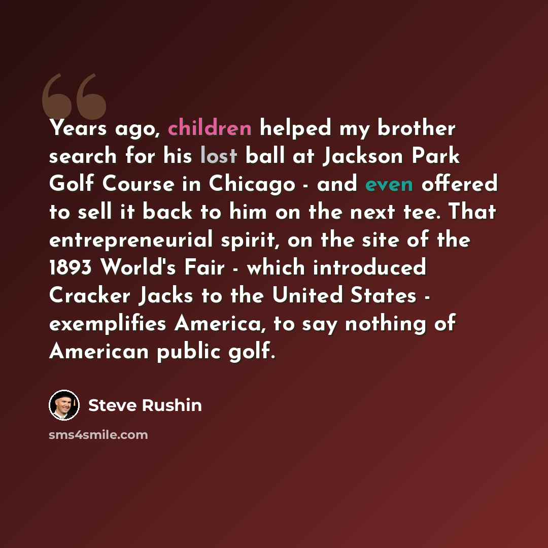 “Years ago, children helped my brother search for his lost ball at Jackson Park Golf Course in Chicago - and even offered to sell it back to him on the next tee. That entrepreneurial spirit, on the site of the 1893 World's Fair - which introduced Cracker Jacks to the United States - exemplifies…” quote by Steve Rushin