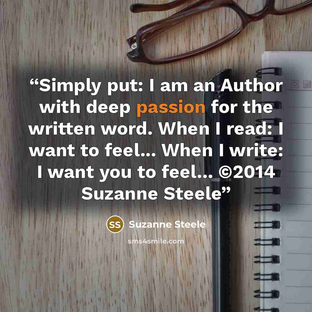 “Simply put: I am an Author with deep passion for the written word. When I read: I want to feel... When I write: I want you to feel... ©2014 Suzanne Steele” quote by Suzanne Steele
