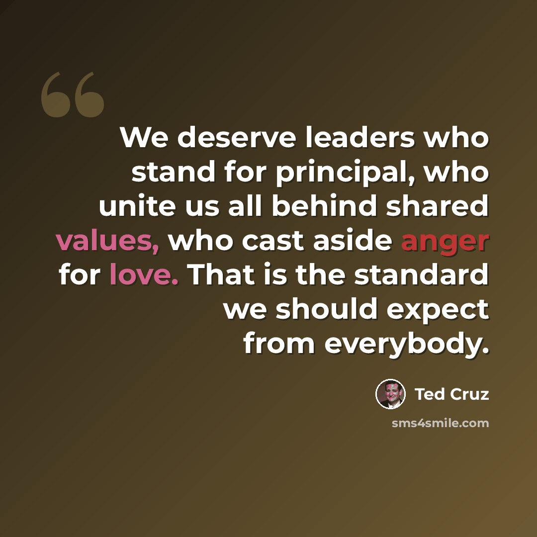 “We deserve leaders who stand for principal, who unite us all behind shared values, who cast aside anger for love. That is the standard we should expect from everybody.” quote by Ted Cruz