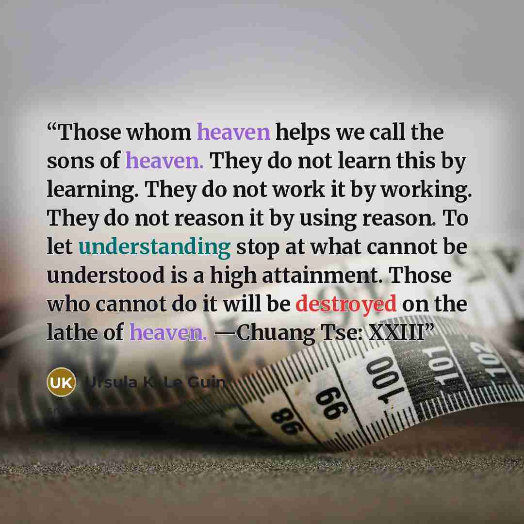 “Those whom heaven helps we call the sons of heaven. They do not learn this by learning. They do not work it by working. They do not reason it by using reason. To let understanding stop at what cannot be understood is a high attainment. Those who cannot do it will be destroyed on the lathe of…” quote by Ursula K. Le Guin