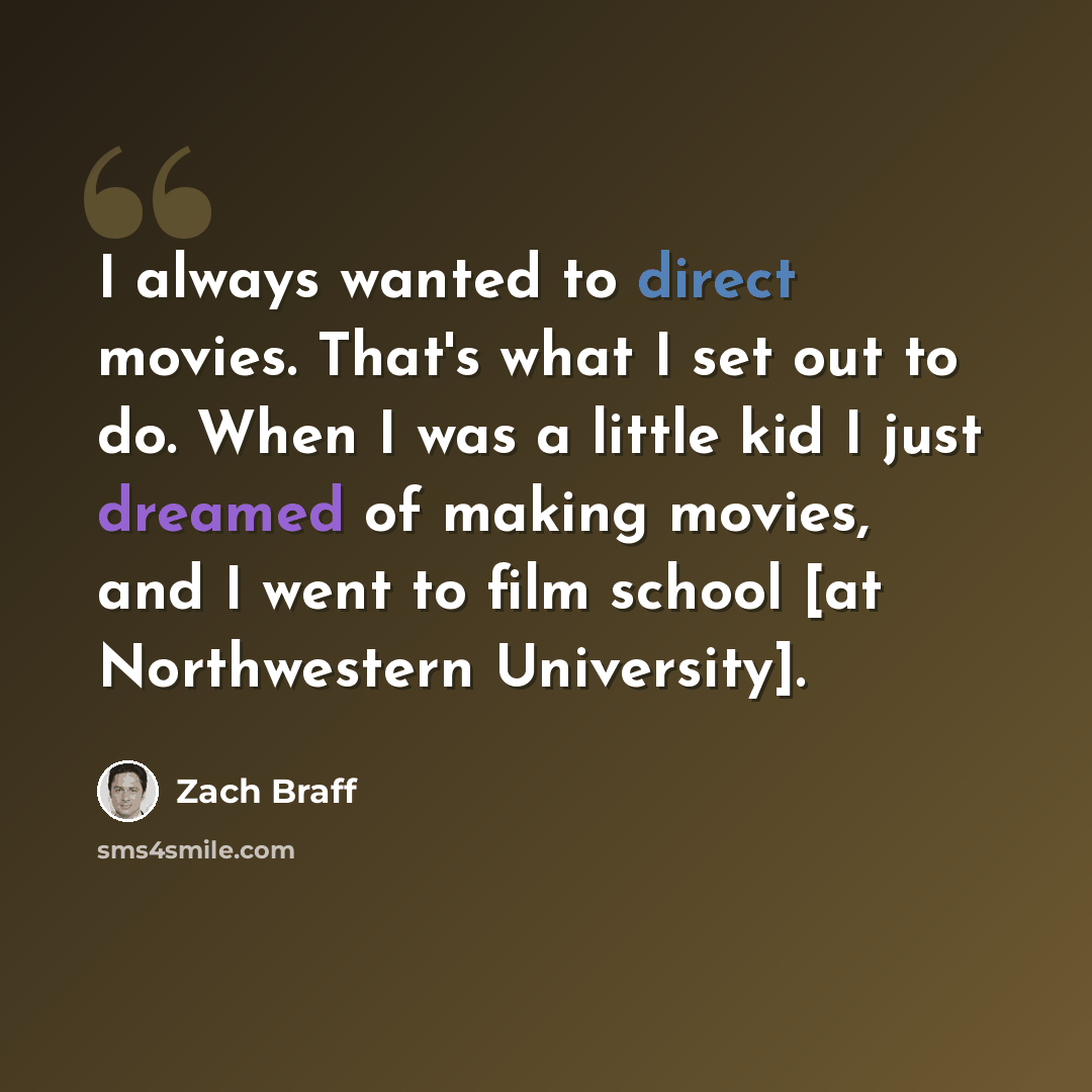 “I always wanted to direct movies. That's what I set out to do. When I was a little kid I just dreamed of making movies, and I went to film school [at Northwestern University].” quote by Zach Braff