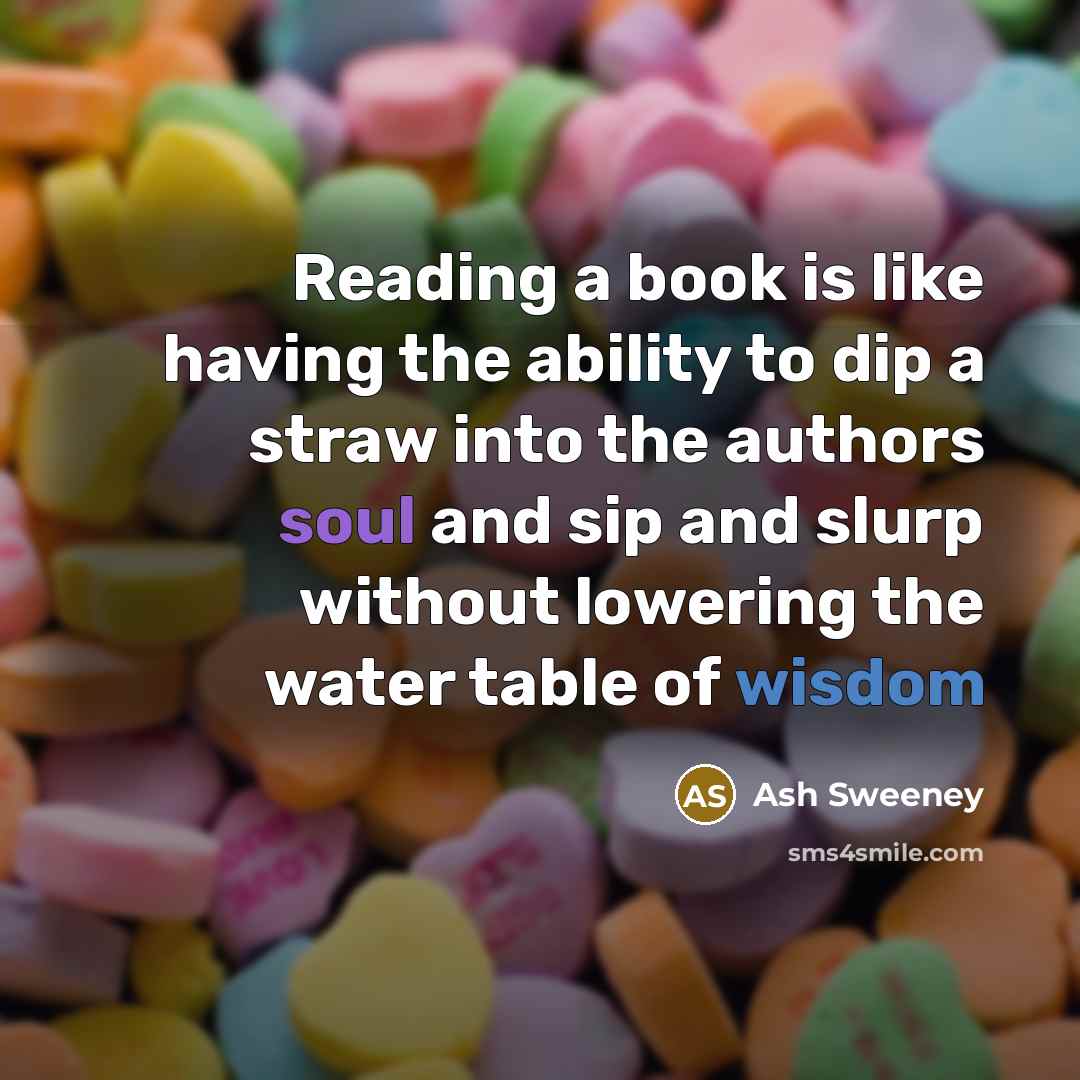 “Reading a book is like having the ability to dip a straw into the authors soul and sip and slurp without lowering the water table of wisdom” quote by Ash Sweeney