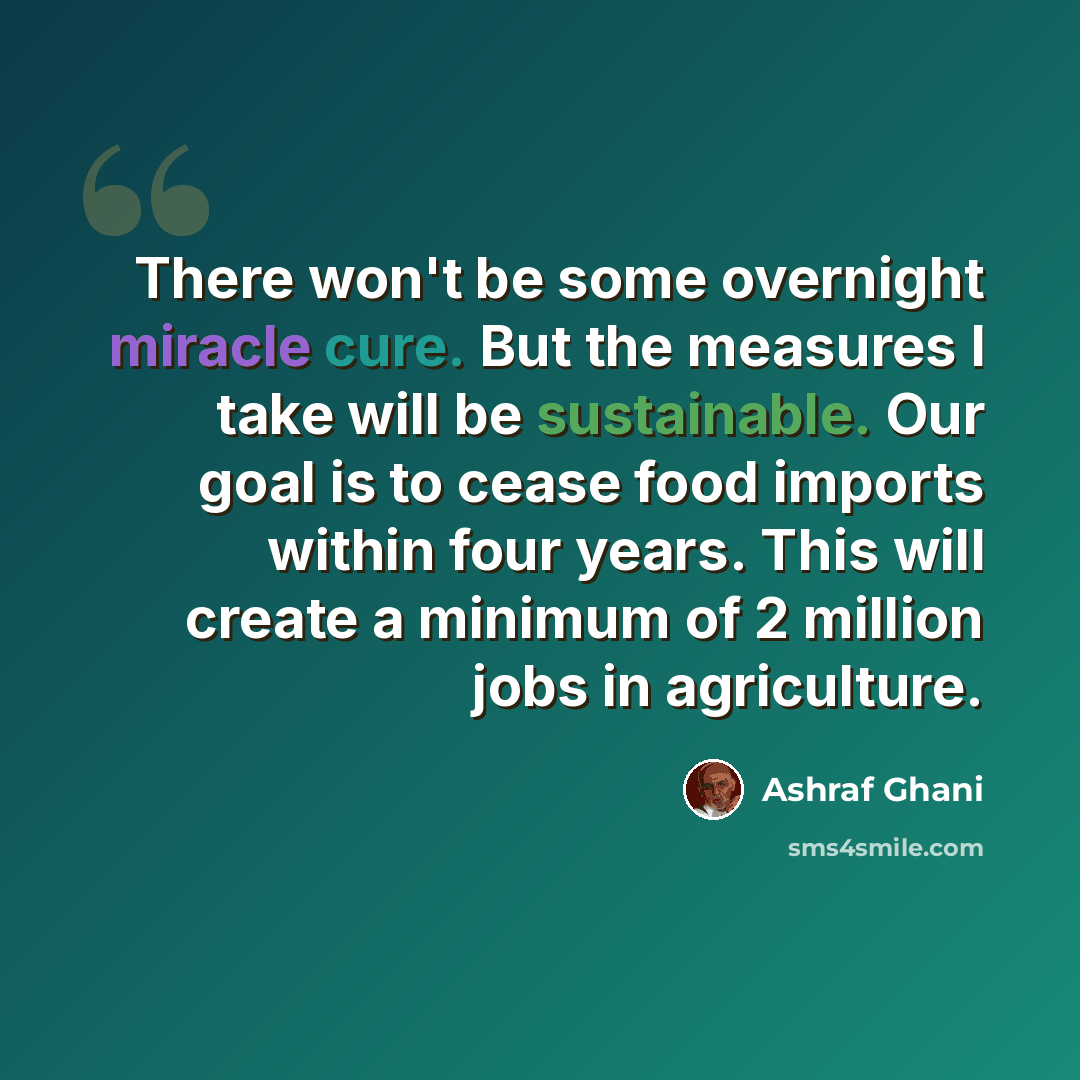 “There won't be some overnight miracle cure. But the measures I take will be sustainable. Our goal is to cease food imports within four years. This will create a minimum of 2 million jobs in agriculture.” quote by Ashraf Ghani