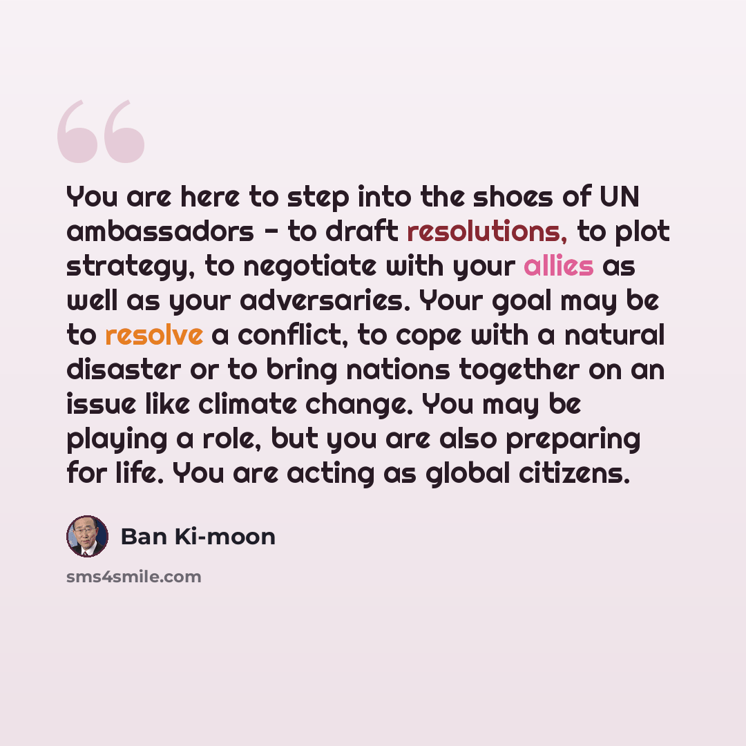 “You are here to step into the shoes of UN ambassadors - to draft resolutions, to plot strategy, to negotiate with your allies as well as your adversaries. Your goal may be to resolve a conflict, to cope with a natural disaster or to bring nations together on an issue like climate change. You may…” quote by Ban Ki-moon