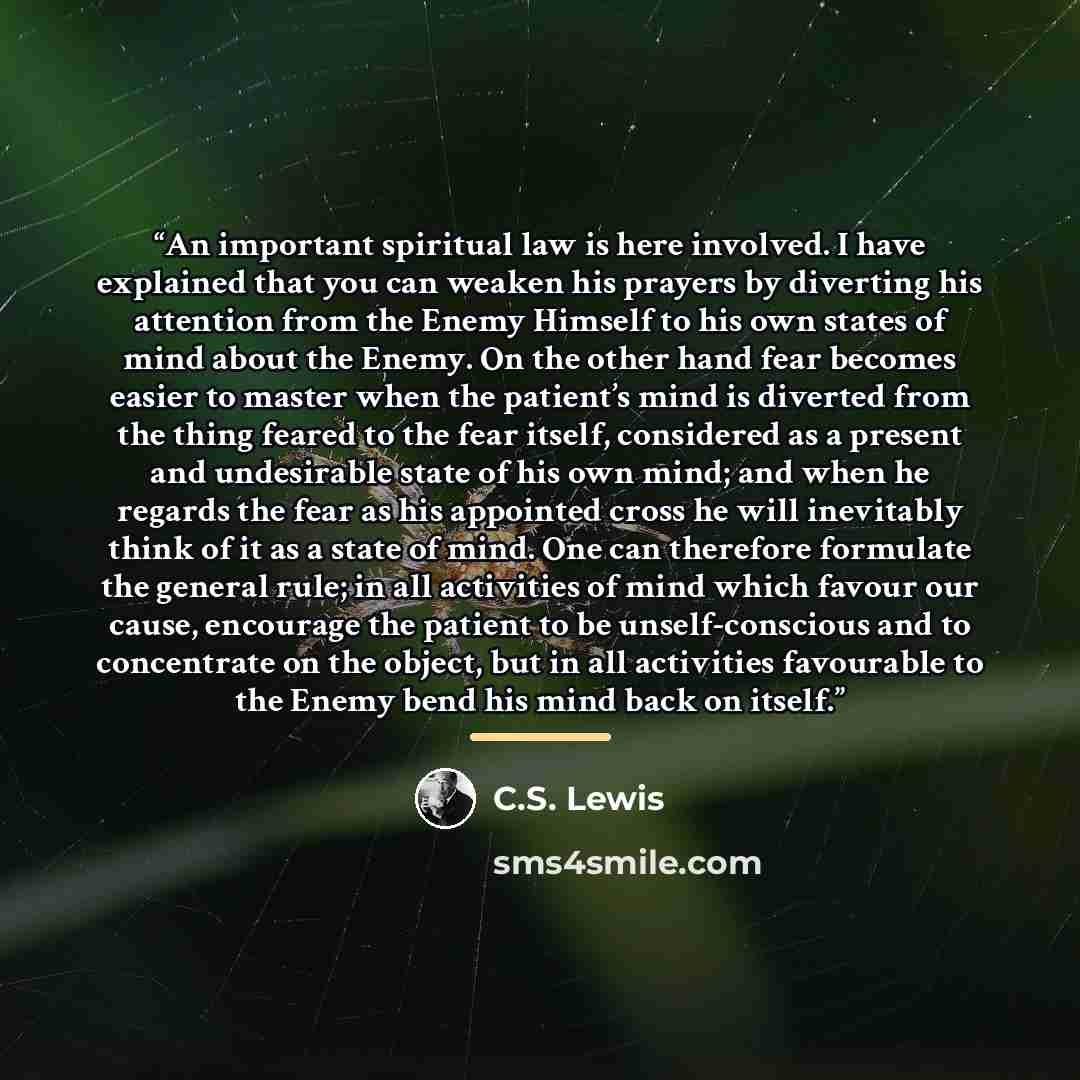 “An important spiritual law is here involved. I have explained that you can weaken his prayers by diverting his attention from the Enemy Himself to his own states of mind about the Enemy. On the other hand fear becomes easier to master when the patient’s mind is diverted from the thing feared to…” quote by C.S. Lewis