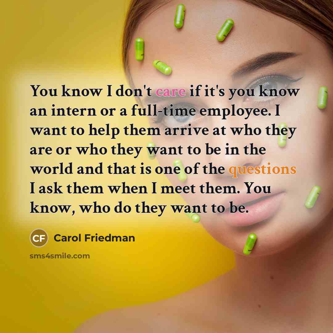 “You know I don't care if it's you know an intern or a full-time employee. I want to help them arrive at who they are or who they want to be in the world and that is one of the questions I ask them when I meet them. You know, who do they want to be.” quote by Carol Friedman
